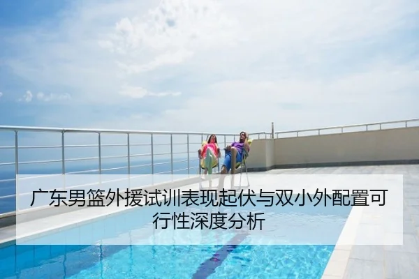 广东男篮外援试训表现起伏与双小外配置可行性深度分析