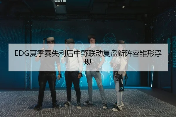 EDG夏季赛失利后中野联动复盘新阵容雏形浮现