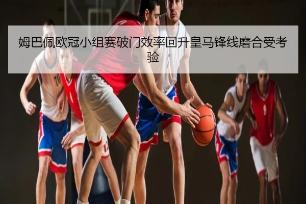 姆巴佩欧冠小组赛破门效率回升皇马锋线磨合受考验